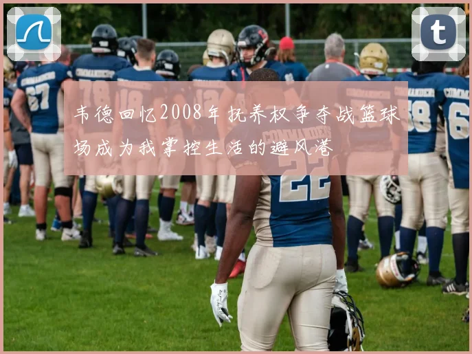 韦德回忆2008年抚养权争夺战篮球场成为我掌控生活的避风港