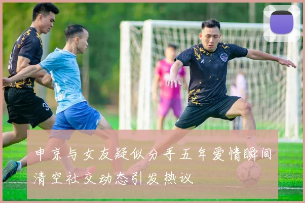 申京与女友疑似分手五年爱情瞬间清空社交动态引发热议