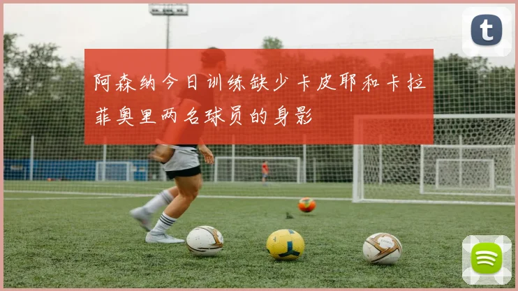 阿森纳今日训练缺少卡皮耶和卡拉菲奥里两名球员的身影