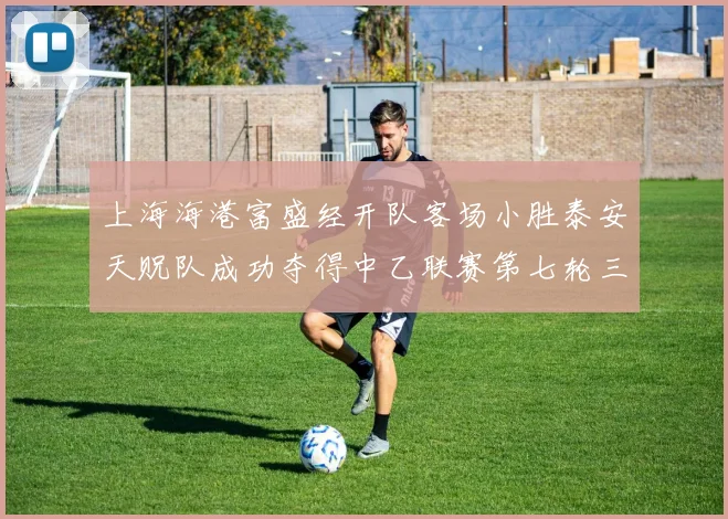 上海海港富盛经开队客场小胜泰安天贶队成功夺得中乙联赛第七轮三分