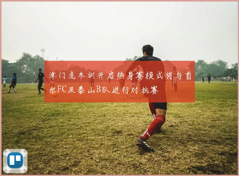 津门虎冬训开启热身赛模式将与首尔FC及泰山B队进行对抗赛