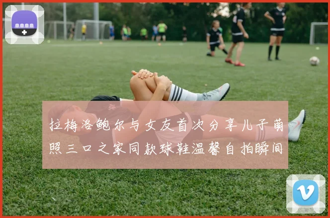 拉梅洛鲍尔与女友首次分享儿子萌照三口之家同款球鞋温馨自拍瞬间