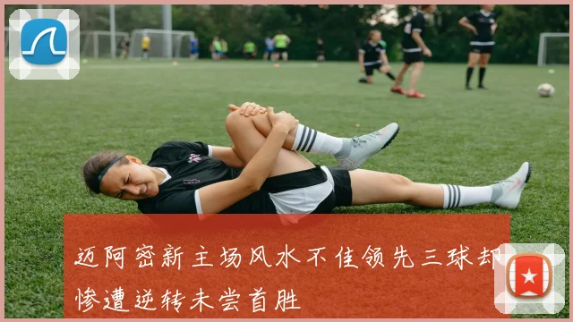 迈阿密新主场风水不佳领先三球却惨遭逆转未尝首胜