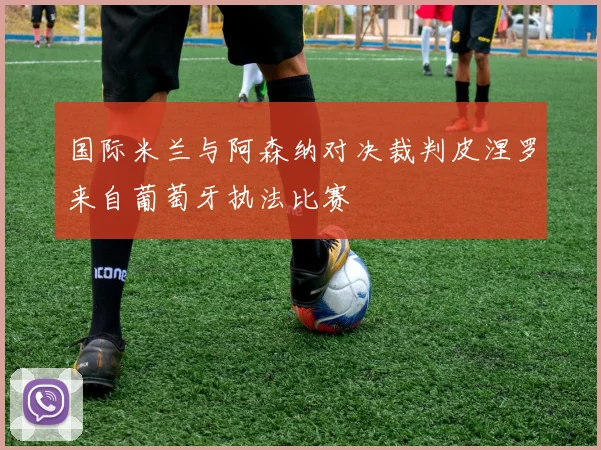 国际米兰与阿森纳对决裁判皮涅罗来自葡萄牙执法比赛