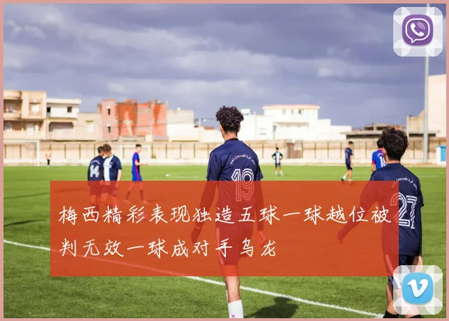 梅西精彩表现独造五球一球越位被判无效一球成对手乌龙