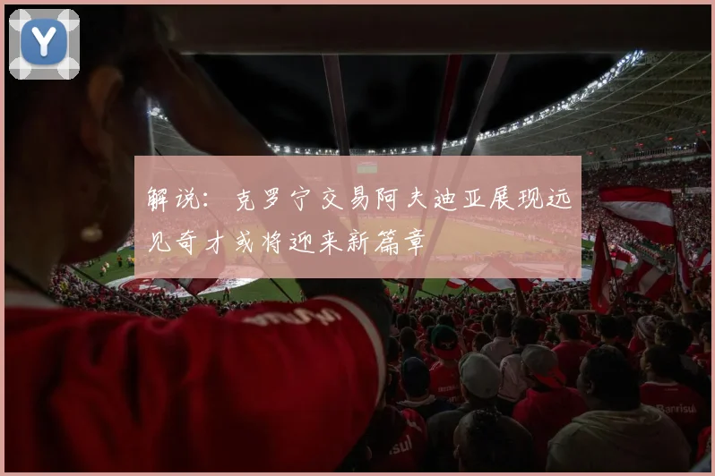 解说：克罗宁交易阿夫迪亚展现远见奇才或将迎来新篇章