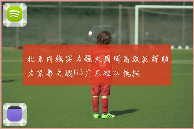 北京内线实力强大周琦高效发挥助力京粤之战G3广东难以抵挡