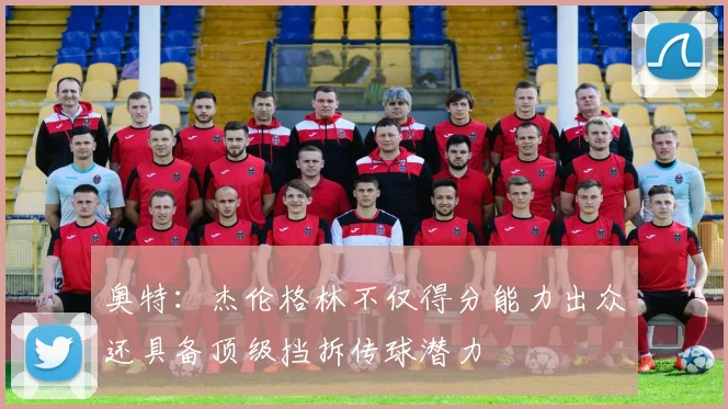 奥特：杰伦格林不仅得分能力出众还具备顶级挡拆传球潜力