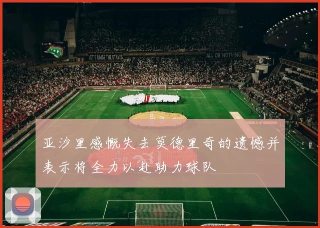 亚沙里感慨失去莫德里奇的遗憾并表示将全力以赴助力球队